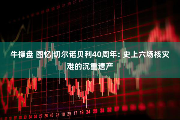 牛操盘 图忆|切尔诺贝利40周年: 史上六场核灾难的沉重遗产