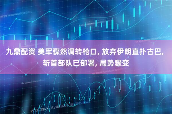 九鼎配资 美军骤然调转枪口, 放弃伊朗直扑古巴, 斩首部队已部署, 局势骤变