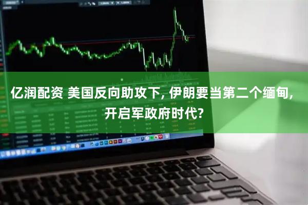 亿润配资 美国反向助攻下, 伊朗要当第二个缅甸, 开启军政府时代?